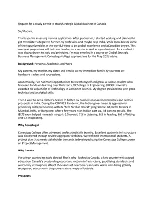 Request for a study permit to study Strategic Global Business in Canada
Sir/Madam,
Thank you for assessing my visa application. After graduation, I started working and planned to
get my master's degree to further my profession and maybe help India. While India boasts some
of the top universities in the world, I want to get global experience and a Canadian degree. This
overseas programme will help me develop as a person as well as a professional. As a student, I
was always drawn to logic and principles. I'm now enrolled in a course on Global Strategic
Business Management. Conestoga College approved me for the May 2021 intake.
Background: Personal, Academic, and Work
My parents, my mother, my sister, and I make up my immediate family. My parents are
hardware traders and housewives.
Academically, I've had many opportunities to stretch myself and grow. A curious student who
favoured hands-on learning over thick texts, XX College of Engineering, XXXXX University
awarded me a Bachelor of Technology in Computer Science. My degree provided me with good
technical and analytical skills.
Then I want to get a master's degree to better my business management abilities and explore
prospects in India. During the COVID19 Pandemic, the Indian government is aggressively
promoting entrepreneurship with its “Atm Nirbhar Bharat” programme. I'd prefer to work in
Mumbai, Delhi, or Bangalore. After a few years in an Indian start-up, I'd want to go solo. The
IELTS exam helped me reach my goal: 6.5 overall, 7.5 in Listening, 6.5 in Reading, 6.0 in Writing
and 6.5 in Speaking.
Why Conestoga?
Conestoga College offers advanced professional skills training. Excellent academic infrastructure
was discovered through review aggregator websites. We welcome international students. A
project plan that meets stakeholder demands is developed using the Conestoga College course
on Project Management.
Why Canada
I've always wanted to study abroad. That's why I looked at Canada, a kind country with a good
education. Canada's outstanding education, modern infrastructure, good living standards, and
welcoming atmosphere attract thousands of newcomers annually. Aside from being globally
recognised, education in Singapore is also cheaply affordable.
Prospects
 