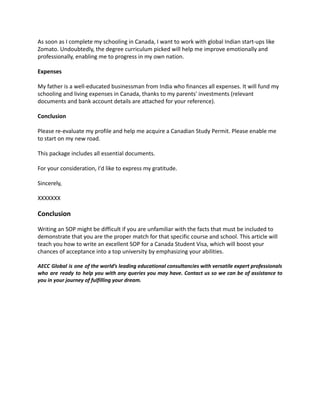 As soon as I complete my schooling in Canada, I want to work with global Indian start-ups like
Zomato. Undoubtedly, the degree curriculum picked will help me improve emotionally and
professionally, enabling me to progress in my own nation.
Expenses
My father is a well-educated businessman from India who finances all expenses. It will fund my
schooling and living expenses in Canada, thanks to my parents' investments (relevant
documents and bank account details are attached for your reference).
Conclusion
Please re-evaluate my profile and help me acquire a Canadian Study Permit. Please enable me
to start on my new road.
This package includes all essential documents.
For your consideration, I'd like to express my gratitude.
Sincerely,
XXXXXXX
Conclusion
Writing an SOP might be difficult if you are unfamiliar with the facts that must be included to
demonstrate that you are the proper match for that specific course and school. This article will
teach you how to write an excellent SOP for a Canada Student Visa, which will boost your
chances of acceptance into a top university by emphasizing your abilities.
AECC Global is one of the world’s leading educational consultancies with versatile expert professionals
who are ready to help you with any queries you may have. Contact us so we can be of assistance to
you in your journey of fulfilling your dream.
 