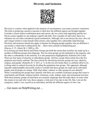 Diversity and Inclusion
Diversity is a notion, when applied to the majority of circumstances, can create a positive conclusion.
The trick to producing a positive outcome is often how the different aspects are brought together.
Consider a classic dinner combination peas and carrots, the two colors look appealing and the two
flavors comes together as one making a superb side dish. Now consider oil and water, these two
substance are not often considered a good combination. Although, this is not always the case; olive oil
and vinegar (which is water based) when mixed, come together into a delectable salad dressing.
Diversity and inclusion should also apply to humans by bringing people together who are different it
can creates a whole that is enhanced by the ... Show more content on Helpwriting.net ...
(Harvey, C. P., Allard, M. J. 2009, p. 49).
In reviewing text book Racial and Ethnic Groups put forth the notion that socialites are made up by a
number of different groups and subgroups. The two main groups are the dominant or the majority, and
the other is subordinate or the minority. It is also purposed as highlighted by Schaefer (2011) that
There are four types of minority or subordinate groups. All four, except where noted, have the five
properties previously outlined. The four criteria for classifying minority groups are race, ethnicity,
religion, and gender. (Schaefer, R. T. 2011, p. 7). In the two text books there is a definite effort to try
to bring order to cultural diversity by dividing the population into groups. This approach, although
logically understandable and useful, needs to consider that these groups are made up by individual
people, and all people are unique. With what ethnic, cultural, or other groups do you identify?
When I considering the groups that I identify with there are a number of primary groups that come to
mind family and friends, religious beliefs, American, work, student, male, and recreational activates.
With these primary groups in mind there are certainly subgroups that fall under them. In terms what
this means to me and who I am, these category s truly part of my day to day life. But, I am not the
categories, rather I view myself as an individual, and that the different aspects of who I am
... Get more on HelpWriting.net ...
 