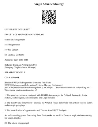 Virgin Atlantic Strategy
UNIVERSITY OF SURREY
FACULTY OF MANAGEMENT AND LAW
School of Management
MSc Programmes
Module Leader:
Dr. Laura A. Costanzo
Academic Year: 2010 2011
|Industry |European Airline Industry |
|Company |Virgin Atlantic Airways |
STRATEGY MODULE
COURSEWORK
|Student URN |MSc Programme |Surname First Name |
|6098320 |Management Information Systems |Hargley Ikechukwu |
|6142620 |International Hotel management |Lu Chenyao ... Show more content on Helpwriting.net ...
The external environment consists of:
1. The macro environment: analysed with PESTEL (an acronym for Political, Economic, Socio
cultural, Technological, Environmental and Legal factors)
2. The industry and competitors : analysed by Porters 5 forces framework with critical success factors
and strategic groupings
3. The identification of opportunities and Threats from SWOT Analysis.
An understanding gained from using these frameworks are useful in future strategic decision making
for Virgin Atlantic.
2.1 The Macro environment
 