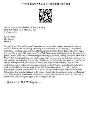 Twelve Years A Slave By Solomon Northup
Twelve Years A Slave (1853) By Solomon Northup
Publisher: Miller, Orton Mulligan, 1855
# of pages: 336
Kamila Piloto
Mr. Deliard
Period 4
Twelve Years a Slave by Solomon Northup is a story about a slave whom was once free but was
abducted and was sold into slavery. This story is an explanation of the suffering of slaves in the
antebellum period and a demonstration of the inhumane treatment. Before I came here I was free, a
free man. The setting of the story was in New York, Washington, and Georgia during the antebellum
period. Twelve Years a Slave recounts the genuine story of Solomon Northup, conceived a free man in
New York, who is hijacked and sold into bondage where inconceivable torments turn into his day by
day reality for the following 12 years. The child of a liberated slave, Northup was conceived free. He
existed, met expectations, and wedded in upstate New York, where his family lived. He was a
multifaceted worker furthermore an expert violin player. In 1841, two cheats offered him lucrative
work playing fiddle in a bazaar, so he set out with them to Washington, D.C., where he was
tranquilized, captured, and therefore sold as a slave into the Red River area of Louisiana. For the
following twelve years he made due as the human property of a few distinctive slave aces. In January
1853, Northup was at last liberated by Northern companions who acted the hero. They make a trip
over to New York, ceasing for a period in Washington, D.C., to
... Get more on HelpWriting.net ...
 