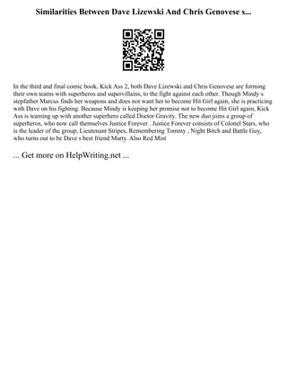 Similarities Between Dave Lizewski And Chris Genovese s...
In the third and final comic book, Kick Ass 2, both Dave Lizewski and Chris Genovese are forming
their own teams with superheros and supervillains, to the fight against each other. Though Mindy s
stepfather Marcus finds her weapons and does not want her to become Hit Girl again, she is practicing
with Dave on his fighting. Because Mindy is keeping her promise not to become Hit Girl again, Kick
Ass is teaming up with another superhero called Doctor Gravity. The new duo joins a group of
superheros, who now call themselves Justice Forever . Justice Forever consists of Colonel Stars, who
is the leader of the group, Lieutenant Stripes, Remembering Tommy , Night Bitch and Battle Guy,
who turns out to be Dave s best friend Marty. Also Red Mist
... Get more on HelpWriting.net ...
 