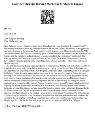 Essay New Belgium Brewing Marketing Strategy to Expand
BA 580
June 28, 2011
New Belgium Brewing
Case Study Analysis
New Belgium brewery has increasingly grew throughout the years since their development in 1991.
Despite the dominance of the Big Three (Budweiser, Miller, and Coors), NBB needs to be aggressive
and strive to invest in the attractive beer industry in able to grow more. If positioned correctly, NBB
and its main brand, Fat Tire, can continually grow. An evaluation of the industry, the business itself, its
brands, and the customers and competitors is needed in order to be continuously successful. The
brewing industry can be characterized by Porter s Five Forces framework. New entries to brewing
have a relative ease in creating home micro breweries, which is aided by ... Show more content on
Helpwriting.net ...
These connections give them a huge opportunity to communicate directly with consumers. In order to
maximize this opportunity, they should promote their existing events like the Tour de Fat bike race
and beer festivals across the country. New Belgium should also open a second brewery in the eastern
half of the United States to accommodate more growth into uncharted territories. Putting the new
brewery in an already established eastern market like Indiana would allow New Belgium to solidify
their hold on current markets while giving them the potential to grow into neighboring territories.
Introduction to the Northeast is critically important because as of now they are ceding the whole
region to rival competitors like Samuel Adams. The pluses to this second brewery include additional
capacity for production of beers, wider reach of distribution, and ultimately higher sales due the
territorial growth. The minuses include a possible loss of company culture at the new brewery due to
its distance from Fort Collins. Another minus would be the loyalty current consumers have for
regional craft beers already in the market. However these minuses can be addressed by implementing
a couple different measures. First, in order to acquaint New Belgium products into new markets, the
company should employ a specialized sales team that will go into local bars and pubs and buy New
Belgium products for locals. This will begin the grassroots campaign which New Belgium
... Get more on HelpWriting.net ...
 