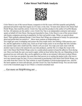 Color Street Nail Polish Analysis
Color Street is one of the newest beauty companies to hit the scene with their popular and globally
patented nail polish wraps that require no UV, heat, or dry time. To learn more about Color Street Nail
Polish Wraps, then read this article. Circle City Tips sent this product to the author of LeeNG Beauty
for free. All opinions are the author s own. Circle City Tips is an independent contractor and cannot
speak on behalf of Color Street. Having just launched in June, Color Street is one of the newest direct
sale beauty companies growing in popularity for their nail polish wraps. What s so special about
them? Their globally patented design. Color Street Nail Wraps are composed of ninety five percent pre
dried nail polish that can stretch to ... Show more content on Helpwriting.net ...
You might get some overlapping and creases the first couple times, but nothing a little practice can t
fix, and the application is pretty easy. Each set of nail wraps comes in an envelope that also includes
two alcohol wipes and a small nail file, which is all you need. You wipe your nails clean with the
alcohol wipe to remove the natural oils your skin produces, and the file is to shape the wrap to the
nail. Color Street Nail Polish Wraps come in a sealed, plastic packet to keep the adhesive from drying
out. Once you break the seal, you need to apply within an hour before they dry out. Depending on how
practiced you are with nails, they can be applied in as little as ten minutes I did mine in about fifteen.
They re a one time use product, but some have had success in re sealing the packet with a flat iron to
save any unused wraps for later. If you re interested in purchasing Color Street Nail Polish Wraps, you
can order from the Circle City Tips website or email Elizabeth at circlecitytips@gmail.com. And for
the latest updates on stock and specials, join the Circle City Tips Facebook Group. You can also head
over to the Consultants page to see if there s a trusted consultant near
... Get more on HelpWriting.net ...
 
