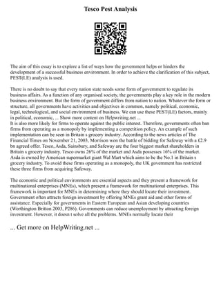 Tesco Pest Analysis
The aim of this essay is to explore a list of ways how the government helps or hinders the
development of a successful business environment. In order to achieve the clarification of this subject,
PEST(LE) analysis is used.
There is no doubt to say that every nation state needs some form of government to regulate its
business affairs. As a function of any organised society, the governments play a key role in the modern
business environment. But the form of government differs from nation to nation. Whatever the form or
structure, all governments have activities and objectives in common, namely political, economic,
legal, technological, and social environment of business. We can use these PEST(LE) factors, mainly
in political, economic, ... Show more content on Helpwriting.net ...
It is also more likely for firms to operate against the public interest. Therefore, governments often ban
firms from operating as a monopoly by implementing a competition policy. An example of such
implementation can be seen in Britain s grocery industry. According to the news articles of The
Financial Times on November 21, 2003, Morrison won the battle of bidding for Safeway with a £2.9
bn agreed offer. Tesco, Asda, Sainsbury, and Safeway are the four biggest market shareholders in
Britain s grocery industry. Tesco owns 26% of the market and Asda possesses 16% of the market.
Asda is owned by American supermarket giant Wal Mart which aims to be the No.1 in Britain s
grocery industry. To avoid these firms operating as a monopoly, the UK government has restricted
these three firms from acquiring Safeway.
The economic and political environments are essential aspects and they present a framework for
multinational enterprises (MNEs), which present a framework for multinational enterprises. This
framework is important for MNEs in determining where they should locate their investment.
Government often attracts foreign investment by offering MNEs grant aid and other forms of
assistance. Especially for governments in Eastern European and Asian developing countries
(Worthington Britton 2003, P286). Governments can reduce unemployment by attracting foreign
investment. However, it doesn t solve all the problems. MNEs normally locate their
... Get more on HelpWriting.net ...
 