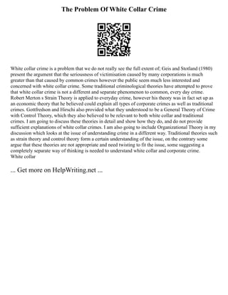 The Problem Of White Collar Crime
White collar crime is a problem that we do not really see the full extent of; Geis and Stotland (1980)
present the argument that the seriousness of victimisation caused by many corporations is much
greater than that caused by common crimes however the public seem much less interested and
concerned with white collar crime. Some traditional criminological theories have attempted to prove
that white collar crime is not a different and separate phenomenon to common, every day crime.
Robert Merton s Strain Theory is applied to everyday crime, however his theory was in fact set up as
an economic theory that he believed could explain all types of corporate crimes as well as traditional
crimes. Gottfredson and Hirschi also provided what they understood to be a General Theory of Crime
with Control Theory, which they also believed to be relevant to both white collar and traditional
crimes. I am going to discuss these theories in detail and show how they do, and do not provide
sufficient explanations of white collar crimes. I am also going to include Organizational Theory in my
discussion which looks at the issue of understanding crime in a different way. Traditional theories such
as strain theory and control theory form a certain understanding of the issue, on the contrary some
argue that these theories are not appropriate and need twisting to fit the issue, some suggesting a
completely separate way of thinking is needed to understand white collar and corporate crime.
White collar
... Get more on HelpWriting.net ...
 