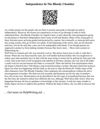 Independence In The Bloody Chamber
As a child, parents are the people who are there to protect and guide us through our path to
independence. However, the lessons are experiences we have to go through in order to fully
understand them. The Bloody Chamber, by Angela Carter, is tales about the main protagonists going
on adventures to find their independence and a sense of self and identity. Many of the young girls in
these fairytales grow up being guided and protected by a parent, but eventually, as innocent girls grow
into young woman, they go on their own paths. In the beginning of the stories, they are all innocent
and naive, but by the end, they come out to be independent individuals. Even though parents are
supposed to protect us from making mistakes because they know more ... Show more content on
Helpwriting.net ...
Wolf Alice is a human girl who was raised by wolves. She doesn t know how to talk or walk like a
human. When she was discovered by nuns, her wolf mother had been killed. She was taught how to
seduce men and constantly have to deal with the nuns trying to arouse her by poking her lady part with
a stick. Due to her lack of self recognition and inability to become a human, she was sent to the Duke
s castle to be his servant because the Duke is a werewolf. There she had her first menstruation when
she began to bleed (Carter 144) taking a step toward becoming a woman. She had a hard time trying to
figure out what was happening with her body as she tries to wipe the blood off. Unlike many of the
other characters from The Bloody Chamber, Alice undergoes her metamorphosis without the aid or
encouragement of another. She discovers her sexuality and humanity not for the sake of another s
love, but on her own. Menstruation can be described as the first sign of womanhood because that was
the first time she started to realize how different she was; although, Wolf Alice didn t know what was
happening because she has no guidance or knowledge to this mystery, it took her many months to
finally figure out how to address this problem. Without the help of others, she was able to discover her
true
... Get more on HelpWriting.net ...
 