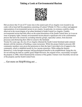 Taking a Look at Environmental Racism
Did you know that 35 out of 57 waste sites in the eastern part of Los Angeles were located in zip
codes with at least half the population consisting of Latinos? (Pulido 21) This is a direct and apparent
representation of environmental racism in our country. In particular, its existence could be closely
observed in the recent dispute of an urban farmland in South Central Los Angeles. Frankly,
environmental racism had little effect on the actual dissolution of the South Central farm, as it was an
issue of property rights. Instead, environmental racism played a significant role in the confrontation
process that led to the closure by excluding minority groups, especially Latinos, from decision
processes and obstructing their effort to conserve the farmland.
Twenty five years ago, the city of Los Angeles obtained the South Central farmland under eminent
domain with the intention of building a waste incinerator. While this project failed to proceed, 400
community members were given the permission to farm the land. It provided a lot of support to the
community, which is inhabited mostly by low income minorities. While aiding the farmers
themselves, it also brought monetary and psychological benefits to the neighborhood. Suing the city
for not utilizing the land as a public good, Ralph Horowitz, the original owner, successfully recouped
the property in 2006, which threatened the existence of the garden. Farmers were forcefully moved out
of the property and the South Central Farm
... Get more on HelpWriting.net ...
 