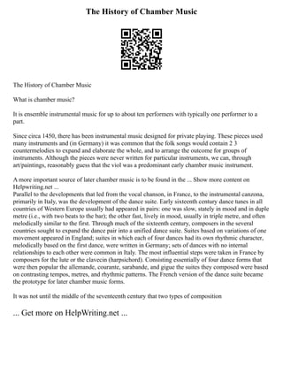 The History of Chamber Music
The History of Chamber Music
What is chamber music?
It is ensemble instrumental music for up to about ten performers with typically one performer to a
part.
Since circa 1450, there has been instrumental music designed for private playing. These pieces used
many instruments and (in Germany) it was common that the folk songs would contain 2 3
countermelodies to expand and elaborate the whole, and to arrange the outcome for groups of
instruments. Although the pieces were never written for particular instruments, we can, through
art/paintings, reasonably guess that the viol was a predominant early chamber music instrument.
A more important source of later chamber music is to be found in the ... Show more content on
Helpwriting.net ...
Parallel to the developments that led from the vocal chanson, in France, to the instrumental canzona,
primarily in Italy, was the development of the dance suite. Early sixteenth century dance tunes in all
countries of Western Europe usually had appeared in pairs: one was slow, stately in mood and in duple
metre (i.e., with two beats to the bar); the other fast, lively in mood, usually in triple metre, and often
melodically similar to the first. Through much of the sixteenth century, composers in the several
countries sought to expand the dance pair into a unified dance suite. Suites based on variations of one
movement appeared in England; suites in which each of four dances had its own rhythmic character,
melodically based on the first dance, were written in Germany; sets of dances with no internal
relationships to each other were common in Italy. The most influential steps were taken in France by
composers for the lute or the clavecin (harpsichord). Consisting essentially of four dance forms that
were then popular the allemande, courante, sarabande, and gigue the suites they composed were based
on contrasting tempos, metres, and rhythmic patterns. The French version of the dance suite became
the prototype for later chamber music forms.
It was not until the middle of the seventeenth century that two types of composition
... Get more on HelpWriting.net ...
 