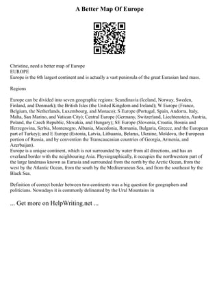 A Better Map Of Europe
Christine, need a better map of Europe
EUROPE
Europe is the 6th largest continent and is actually a vast peninsula of the great Eurasian land mass.
Regions
Europe can be divided into seven geographic regions: Scandinavia (Iceland, Norway, Sweden,
Finland, and Denmark); the British Isles (the United Kingdom and Ireland); W Europe (France,
Belgium, the Netherlands, Luxembourg, and Monaco); S Europe (Portugal, Spain, Andorra, Italy,
Malta, San Marino, and Vatican City); Central Europe (Germany, Switzerland, Liechtenstein, Austria,
Poland, the Czech Republic, Slovakia, and Hungary); SE Europe (Slovenia, Croatia, Bosnia and
Herzegovina, Serbia, Montenegro, Albania, Macedonia, Romania, Bulgaria, Greece, and the European
part of Turkey); and E Europe (Estonia, Latvia, Lithuania, Belarus, Ukraine, Moldova, the European
portion of Russia, and by convention the Transcaucasian countries of Georgia, Armenia, and
Azerbaijan).
Europe is a unique continent, which is not surrounded by water from all directions, and has an
overland border with the neighbouring Asia. Physiographically, it occupies the northwestern part of
the large landmass known as Eurasia and surrounded from the north by the Arctic Ocean, from the
west by the Atlantic Ocean, from the south by the Mediterranean Sea, and from the southeast by the
Black Sea.
Definition of correct border between two continents was a big question for geographers and
politicians. Nowadays it is commonly delineated by the Ural Mountains in
... Get more on HelpWriting.net ...
 