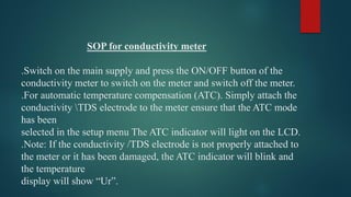 SOP for conductivity meter
.Switch on the main supply and press the ON/OFF button of the
conductivity meter to switch on the meter and switch off the meter.
.For automatic temperature compensation (ATC). Simply attach the
conductivity TDS electrode to the meter ensure that the ATC mode
has been
selected in the setup menu The ATC indicator will light on the LCD.
.Note: If the conductivity /TDS electrode is not properly attached to
the meter or it has been damaged, the ATC indicator will blink and
the temperature
display will show “Ur”.
 