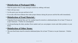 • Disinfection of Packaged Milk :
• Wash the packet with 2% soap/ detergent solution by rubbing with hand.
• Wash with tap water.
• Cut the pack; pour into pan and heat to boil.
• If you take milk from milkman then make proper distance during the process and boil the milk immediately.
• Disinfection of Food Material :
• Unpacked food material that can’t be washed must be stored at a dedicated place for at least 72 hours or
as per Annexure - I before its consumption.
• Avoid purchasing the dairy product from market and you can prepare sweets and other product at your
home.
• Disinfection of Other Items:
• The non-food items must be stored at dedicated place for at least 72 hours or as per Annexure - I before
use.
Gaurav S. Patil 10
 