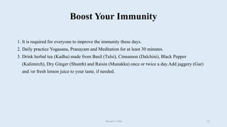 Boost Your Immunity
1. It is required for everyone to improve the immunity these days.
2. Daily practice Yogasana, Pranayam and Meditation for at least 30 minutes.
3. Drink herbal tea (Kadha) made from Basil (Tulsi), Cinnamon (Dalchini), Black Pepper
(Kalimirch), Dry Ginger (Shunth) and Raisin (Munakka) once or twice a day.Add jaggery (Gur)
and /or fresh lemon juice to your taste, if needed.
Gaurav S. Patil 11
 