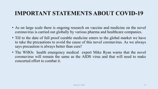 IMPORTANT STATEMENTS ABOUT COVID-19
• As on large scale there is ongoing research on vaccine and medicine on the novel
coronavirus is carried out globally by various pharma and healthcare companies.
• Till to the date of full proof curable medicine enters to the global market we have
to take the precautions to avoid the cause of this novel coronavirus. As we always
says precaution is always better than cure!
• The WHOs health emergency medical expert Mike Ryan warns that the novel
coronavirus will remain the same as the AIDS virus and that will need to make
concerted effort to combat it.
Gaurav S. Patil 12
 