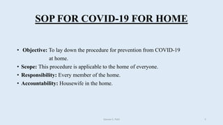 SOP FOR COVID-19 FOR HOME
• Objective: To lay down the procedure for prevention from COVID-19
at home.
• Scope: This procedure is applicable to the home of everyone.
• Responsibility: Every member of the home.
• Accountability: Housewife in the home.
Gaurav S. Patil 2
 