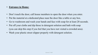 • Entrance in Home:
• Don’t touch the door, call house members to open the door when you enter.
• Put the material at a dedicated place near the door like a table or any box.
• Go to washroom and wash your hands and face with soap for at least 20 seconds.
• Put off your cloths and dip those in detergent solution and bath with soap
(you can skip this step if you feel that you have not visited a crowded area).
• Wash your plastic street slipper properly with detergent solution.
Gaurav S. Patil 6
 