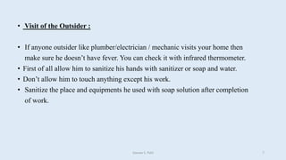 • Visit of the Outsider :
• If anyone outsider like plumber/electrician / mechanic visits your home then
make sure he doesn’t have fever. You can check it with infrared thermometer.
• First of all allow him to sanitize his hands with sanitizer or soap and water.
• Don’t allow him to touch anything except his work.
• Sanitize the place and equipments he used with soap solution after completion
of work.
Gaurav S. Patil 7
 