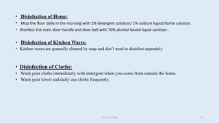 • Disinfection of Home:
• Mop the floor daily in the morning with 2% detergent solution/ 1% sodium hypochlorite solution.
• Disinfect the main door handle and door bell with 70% alcohol based liquid sanitizer.
• Disinfection of Kitchen Wares:
• Kitchen wares are generally cleaned by soap and don’t need to disinfect separately.
• Disinfection of Cloths:
• Wash your cloths immediately with detergent when you come from outside the home.
• Wash your towel and daily use cloths frequently.
Gaurav S. Patil 8
 