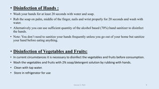 • Disinfection of Hands :
• Wash your hands for at least 20 seconds with water and soap.
• Rub the soap on palm, middle of the finger, nails and wrist properly for 20 seconds and wash with
water.
• Alternatively you can use sufficient quantity of the alcohol based (70%) hand sanitizer to disinfect
the hands.
• Note: You don’t need to sanitize your hands frequently unless you go out of your home but sanitize
your hand before eating anything.
• Disinfection of Vegetables and Fruits:
• In current circumstances it is necessary to disinfect the vegetables and fruits before consumption.
• Wash the vegetables and fruits with 2% soap/detergent solution by rubbing with hands.
• Clean with tap water.
• Store in refrigerator for use
Gaurav S. Patil 9
 