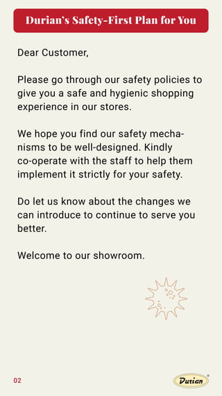 Durian’s Safety-First Plan for You
Dear Customer,
Please go through our safety policies to
give you a safe and hygienic shopping
experience in our stores.
We hope you find our safety mecha-
nisms to be well-designed. Kindly
co-operate with the staff to help them
implement it strictly for your safety.
Do let us know about the changes we
can introduce to continue to serve you
better.
Welcome to our showroom.
02
 