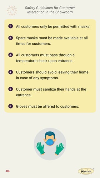 All customers only be permitted with masks.
Spare masks must be made available at all
times for customers.
All customers must pass through a
temperature check upon entrance.
Customers should avoid leaving their home
in case of any symptoms.
Customer must sanitize their hands at the
entrance.
Gloves must be offered to customers.
Safety Guidelines for Customer
Interaction in the Showroom
1.
2.
3.
4.
5.
6.
04
 