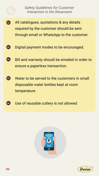 06
All catalogues, quotations & any details
required by the customer should be sent
through email or WhatsApp to the customer.
Digital payment modes to be encouraged.
Bill and warranty should be emailed in order to
ensure a paperless transaction.
Water to be served to the customers in small
disposable water bottles kept at room
temperature.
Use of reusable cutlery is not allowed
Safety Guidelines for Customer
Interaction in the Showroom
12.
13.
14.
15.
16.
PAY
 