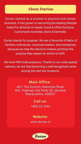 Main Office:
About Durian
Durian started as a pioneer in plywood and veneer
business. It has grown to becoming the leading lifestyle
brand for all kinds of needs: home & office furniture,
customized wardrobe, doors & laminate.
Durian stands for purpose. We are a favourite of lakhs of
families, individuals, corporate leaders, and enterprises
because we help the decision-makers prioritize the
purpose they expect an article to fulfil.
We have PAN India presence. Thanks to our wide-spread
network, we are fast becoming a well-recognised name
among the next tier locations.
401, The Summit, Hanuman Road,
W.E. Highway Vile Parle (E), Mumbai
Maharashtra, 400057
Call us:
1800 22 3242
Website:
www.durian.in
 