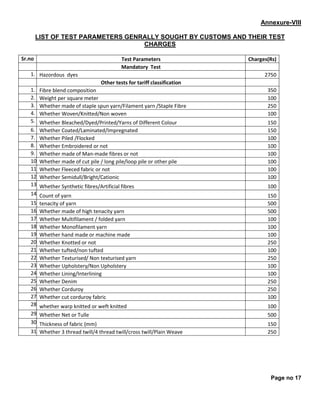 Page no 17
Annexure-VlII
LIST OF TEST PARAMETERS GENRALLY SOUGHT BY CUSTOMS AND THEIR TEST
CHARGES
Sr.no Test Parameters Charges(Rs)
Mandatory Test
1. Hazordous dyes 2750
Other tests for tariff classification
1. Fibre blend composition 350
2. Weight per square meter 100
3. Whether made of staple spun yarn/Filament yarn /Staple Fibre 250
4. Whether Woven/Knitted/Non woven 100
5. Whether Bleached/Dyed/Printed/Yarns of Different Colour 150
6. Whether Coated/Laminated/Impregnated 150
7. Whether Piled /Flocked 100
8. Whether Embroidered or not 100
9. Whether made of Man-made fibres or not 100
10. Whether made of cut pile / long pile/loop pile or other pile 100
11. Whether Fleeced fabric or not 100
12. Whether Semidull/Bright/Cationic 100
13. Whether Synthetic fibres/Artificial fibres 100
14. Count of yarn 150
15. tenacity of yarn 500
16. Whether made of high tenacity yarn 500
17. Whether Multifilament / folded yarn 100
18. Whether Monofilament yarn 100
19. Whether hand made or machine made 100
20. Whether Knotted or not 250
21. Whether tufted/non tufted 100
22. Whether Texturised/ Non texturised yarn 250
23. Whether Upholstery/Non Upholstery 100
24. Whether Lining/Interlining 100
25. Whether Denim 250
26. Whether Corduroy 250
27. Whether cut corduroy fabric 100
28. whether warp knitted or weft knitted 100
29. Whether Net or Tulle 500
30. Thickness of fabric (mm) 150
31. Whether 3 thread twill/4 thread twill/cross twill/Plain Weave 250
 
