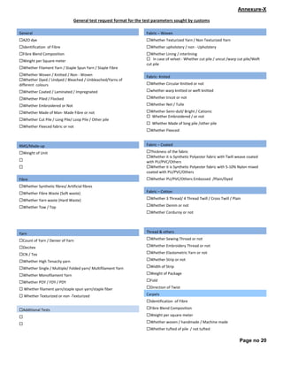 Page no 20
Annexure-X
General test request format for the test parameters sought by customs
General
®AZO dye
®Identification of Fibre
®Fibre Blend Composition
®Weight per Square meter
®Whether Filament Yarn / Staple Spun Yarn / Staple Fibre
®Whether Woven / Knitted / Non - Woven
®Whether Dyed / Undyed / Bleached / Unbleached/Yarns of
different colours
®Whether Coated / Laminated / Impregnated
®Whether Piled / Flocked
®Whether Embroidered or Not
®Whether Made of Man- Made Fibre or not
®Whether Cut Pile / Long Pile/ Loop Pile / Other pile
®Whether Fleeced fabric or not
RMG/Made-up
®Weight of Unit
®
®
Fibre
®Whether Synthetic fibres/ Artificial fibres
®Whether Fibre Waste (Soft waste)
®Whether Yarn waste (Hard Waste)
®Whether Tow / Top
Yarn
®Count of Yarn / Denier of Yarn
®Decitex
®CN / Tex
®Whether High Tenacity yarn
®Whether Single / Multiple/ Folded yarn/ Multifilament Yarn
®Whether Monofilament Yarn
®Whether POY / FDY / PDY
® Whether filament yarn/staple spun yarn/staple fiber
® Whether Texturized or non -Texturized
®Additional Tests
®
®
Fabric – Woven
®Whether Texturized Yarn / Non Texturized Yarn
®Whether upholstery / non - Upholstery
®Whether Lining / interlining
® In case of velvet - Whether cut pile / uncut /warp cut pile/Weft
cut pile
Fabric- Knited
®Whether Circular Knitted or not
®whether warp knitted or weft knitted
®Whether tricot or not
®Whether Net / Tulle
®Whether Semi-dull/ Bright / Cationic
® Whether Embroidered / or not
® Whether Made of long pile /other pile
®Whether Fleeced
Fabric – Coated
®Thickness of the fabric
®Whether it is Synthetic Polyester fabric with Twill weave coated
with PU/PVC/Others
®Whether it is Synthetic Polyester fabric with 5-10% Nylon mixed
coated with PU/PVC/Others
®Whether PU/PVC/Others Embossed /Plain/Dyed
Fabric – Cotton
®Whether 3 Thread/ 4 Thread Twill / Cross Twill / Plain
®Whether Denim or not
®Whether Corduroy or not
Thread & others
®Whether Sewing Thread or not
®Whether Embroidery Thread or not
®Whether Elastometric Yarn or not
®Whether Strip or not
®Width of Strip
®Weight of Package
®Fold
®Direction of Twist
Carpets
®Identification of Fibre
®Fibre Blend Composition
®Weight per square meter
®Whether woven / handmade / Machine made
®Whether tufted of pile / not tufted
 