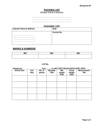 Annexure III
PACKING LIST
(Shipper Name & Address)
…………………………………………………….
………………………………………….…………
…………………………………………………….
PACKING LIST
Importer Name & Address Date
……………………………….
……………………………….
……………………………….
………………………………..
Invoice No.
MARKS & NUMBERS
MIC MIC MIC
L/C No.
Shipped per from……….. to JNPT PORT NHAVA SHEVA PORT, INDIA
Article Nos. Ctn.
Nos.
No. of
pieces
Quantity
YDS
Net
weight
KGS
Gross
weight
KGS
Measurement
CM
Page no 5
 