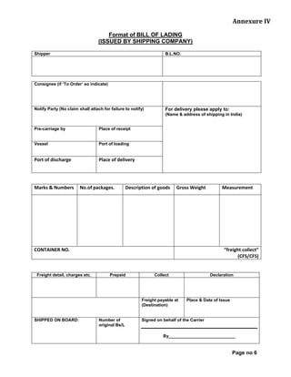 Annexure IV
Format of BILL OF LADING
(ISSUED BY SHIPPING COMPANY)
Shipper B.L.NO.
Consignee (if ‘To Order’ so indicate)
Notify Party (No claim shall attach for failure to notify) For delivery please apply to:
(Name & address of shipping in India)
Pre-carriage by Place of receipt
Vessel Port of loading
Port of discharge Place of delivery
Marks & Numbers No.of packages. Description of goods Gross Weight Measurement
CONTAINER NO. “freight collect”
(CFS/CFS)
Freight detail, charges etc. Prepaid Collect Declaration
Freight payable at
(Destination)
Place & Date of Issue
SHIPPED ON BOARD: Number of
original Bs/L
Signed on behalf of the Carrier
By____________________________
Page no 6
 