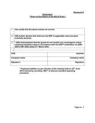 Annexure-V
Declaration
(Given at the bottom of the Bill of Entry )
1. I/we certify that the above entries are correct.
2. I/We further declare that wherever the REP is applicable same has been
truthfully declared.
3. * I/We furtherdeclare that the goods do not contain any carcinogenic amine
releasing hazardous dyes in accordance with the DGFT notification no.3(RE-
2001)/1997-2002 dated 21st
March 2001.
CHA Importer
Company name Company name
Signature : Signature
* Proposed addition as per minutes of the meeting held on 23rd
June
2015 chaired by secretary, MOT to discuss standard operating
procedure.
Page no: 7
 