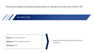 Secondary Sales
RSR Link: drop52.reports.cloware.com
RSR User ID: <WD Code>@drop52.cloware.com
RSR Password: 1234
This Manual will explain the standard operating procedure for entering the secondary sales in RSR for a WD
Importantlinks and Login Details which will beused in
the manual
 