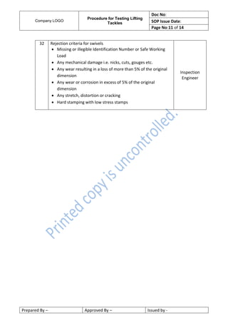 Company LOGO
Procedure for Testing Lifting
Tackles
Doc No:
SOP Issue Date:
Page No:11 of 14
Prepared By – Approved By – Issued by -
32 Rejection criteria for swivels
 Missing or illegible Identification Number or Safe Working
Load
 Any mechanical damage i.e. nicks, cuts, gouges etc.
 Any wear resulting in a loss of more than 5% of the original
dimension
 Any wear or corrosion in excess of 5% of the original
dimension
 Any stretch, distortion or cracking
 Hard stamping with low stress stamps
Inspection
Engineer
 