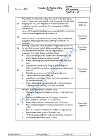 Company LOGO
Procedure for Testing Lifting
Tackles
Doc No:
SOP Issue Date:
Page No:3 of 14
Prepared By – Approved By – Issued by -
16
Any defects found during testing that result in the item being
unserviceable and not repairable, shall be painted red, placed in
a segregated area, and disposed of immediately after the
inspection has been completed. If to be repaired it shall be
painted black.
Inspection
Engineer
17
Items of lifting tackle that have been repaired shall be proof load
tested before being taken back into service.
Note: No repairs shall be carried out on any sling, shackle, ring,
or eyebolt. These types of defective lifting items MUST be
destroyed.
Inspection
Engineer
18
All lifting accessories, which have been inspected and found fit
for use, shall be color coded. All items shall have as a minimum
the unique number and the safe working load (SWL).
Inspection
Engineer
19
Inspection Criteria for Chains and Chain Slings
 Ensure the Sling has the Identification Number and Safe
Working Load clearly and legibly marked
 Match up the legs and check for stretch in the individual
legs.
 Inspect each individual leg along its entire length for
distortion of links e.g. bends, twists, corrosion, elongation
and nicks.
 Check for wear between chain links and load pins.
 Check for heat or chemical attack.
 Inspect end terminations fitted e.g., hooks, connectors etc.
for appropriateness.
 Ensure all coupling components are free from distortion,
cracking and the securing/ load pins are secure.
Inspection
Engineer
20
Rejection criteria for chains and chain slings
 Missing or illegible Identification Number or Safe Working
Load
 Any mechanical damage i.e., nicks, cuts, gouges etc.
 Wear on the link diameter in excess of 5%.
 Stretch of more than 3% measured over 10-20 links.
 Any severe pitting corrosion or general corrosion in excess
of 5%.
 Twist in excess of half a turn in 4 meters (or equivalent).
 Any chain or fitting made of Wrought iron
 "T" grade slings used in an Hydrogen enriched atmosphere
 Hard stamping with low stress stamps
Inspection
Engineer
 
