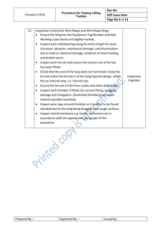 Company LOGO
Procedure for Testing Lifting
Tackles
Doc No:
SOP Issue Date:
Page No:5 of 14
Prepared By – Approved By – Issued by -
23 Inspection Criteria for Wire Ropes and Wire Rope Slings
 Ensure the Sling has the Equipment Tag Number and Safe
Working Load clearly and legibly marked,
 Inspect each individual leg along its entire length for wear,
corrosion, abrasion, mechanical damage, and discoloration
due to heat or chemical damage, evidence of shock loading
and broken wires.
 Inspect each ferrule and ensure the correct size of ferrule
has been fitted.
 Check that the end of the loop does not terminate inside the
ferrule unless the ferrule is of the long-tapered design, which
has an internal step. I.e. Flemish eye.
 Ensure the ferrule is free from cracks and other deformities.
 Inspect each thimble, if fitted, for correct fitting, snagging
damage and elongation. (Stretched thimbles/eyes could
indicate possible overload).
 Inspect wire rope around thimbles as it is often to be found
abraded due to the sling being dragged over rough surfaces.
 Inspect end terminations e.g. hooks, connectors etc in
accordance with the appropriate paragraph of this
procedure.
Inspection
Engineer
 