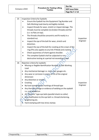 Company LOGO
Procedure for Testing Lifting
Tackles
Doc No:
SOP Issue Date:
Page No:7 of 14
Prepared By – Approved By – Issued by -
25 Inspection Criteria for Eyebolts
 Ensure the Eyebolt has the Equipment Tag Number and
Safe Working Load clearly and legibly marked,
 Inspect threads for wear, stretch or impact damage. The
threads must be complete (no broken threads) and full
(i.e. no flats on top).
 The threads should be concentric and fit neatly in a
standard nut.
 Inspect the eye of the bolt for wear, stretch and
distortion.
 Inspect the eye of the bolt for cracking at the crown of the
ring (This also applies to any link if fitted) and cracking.
 Check squareness of shank against shoulder.
 The complete Eyebolt shall be subjected to non-
destructive testing at a period not exceeding 1 year.
Inspection
Engineer
26 Rejection criteria for eyebolts
 Missing or illegible Identification Number or Safe Working
Load
 Any mechanical damage i.e. nicks, cuts, gouges etc.
 Any wear or corrosion in excess of 5% of the original
dimension
 Any distortion or stretch
 Cracking
 No hard stamping/cast markings of thread type
 Any thermal damage or evidence of welding on the eyebolt
i.e. nuts welded on
 All "Dynamo" type eye bolts (parallel shank no collar)
 Any modification to the eye bolt i.e. thread shortening,
lengthening etc.
 Hard stamping with low stress stamps
Inspection
Engineer
 