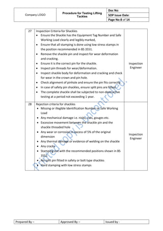Company LOGO
Procedure for Testing Lifting
Tackles
Doc No:
SOP Issue Date:
Page No:8 of 14
Prepared By – Approved By – Issued by -
27 Inspection Criteria for Shackles
 Ensure the Shackle has the Equipment Tag Number and Safe
Working Load clearly and legibly marked,
 Ensure that all stamping is done using low stress stamps in
the position recommended in BS 3551.
 Remove the shackle pin and inspect for wear deformation
and cracking.
 Ensure it is the correct pin for the shackle.
 Inspect pin threads for wear/deformation.
 Inspect shackle body for deformation and cracking and check
for wear in the crown and pin hole.
 Check alignment of pinhole and ensure the pin fits correctly.
 In case of safety pin shackles, ensure split pins are fitted.
 The complete shackle shall be subjected to non-destructive
testing at a period not exceeding 1 year.
Inspection
Engineer
28 Rejection criteria for shackles
 Missing or illegible Identification Number or Safe Working
Load
 Any mechanical damage i.e. nicks, cuts, gouges etc.
 Excessive movement between the shackle pin and the
shackle threaded hole
 Any wear or corrosion in excess of 5% of the original
dimension
 Any thermal damage or evidence of welding on the shackle
 Any cracks
 Stamping out with the recommended positions shown in BS
3551
 No split pin fitted in safety or bolt type shackles
 Hard stamping with low stress stamps
Inspection
Engineer
 