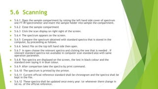 5.6 Scanning
 5.6.1 Open the sample compartment by raising the left hand side cover of spectrum
one FT-IR Spectrometer and insert the sample holder into sample the compartment.
 5.6.2 Close the sample compartment
 5.6.3 Click the scan display on right sight of the screen.
 5.6.4 The spectrum appears on the screen.
 5.6.5 Compare the spectrum obtained with standard spectra that is stored in the
computer, by proceeding as follows.
 5.6.6 Select file on the top left hand side then open.
 5.6.7 In open choose the relevant spectra and clicking the one that is needed . If
relevant standard spectra not available in computer scan standard also with same
operation parameter.
 5.6.8 Two spectra are displayed on the screen, the test in black colour and the
standard over laying it in blue colour.
 5.6.9 After comparison take the spectra by print command.
 5.6.10 The spectrum is printed by the printer.
 5.6.11 Current official reference standard shall be chronogram and the spectra shall be
kept in the file.
 5.6.12 These spectra shall be updated once every year /or whenever there change in
lot no. of the official reference.
 