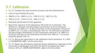 5.7 Calibration
 5.7.12 Compare the wave function accuracy with the following limit .
 Limit of wave Number Accuracy
 3060.0 (±1.5) , 2849.5 (±1.5) , 1942.9 (±1.5) , 1601.2 (±1.0),
 1583.0 (±1.0) ,1154.5 (±1.0) , 1026.3 (±1.0)
 Resolution performance of the apparatus
 Record the spectrum of the polystyrene film 0.04 mm in thickness. The
difference x between the percentage transmittance at the transmission
maximum A at 2870 cm-1 (3.48 µm) and that at the transmission minimum B
at 2849.5 cm-1 (3.51µm ) should greater than 16. The difference y between
the percentage transmittance at the transmission maximum C at 1589 cm-1
(5.29 µm) and that at the transmission minimum D at 1583 cm –1 (5.32 µm)
should be greater than 12.
 5.7.13 Record the observation in the calibration record (Annexure –II ). Affix
a “CALIBRATION LABEL “on the instrument.
 5.7.14 Report any discrepancy observed during calibration or operation of the
instrument to QA Manager and notify the defect to Engineering. Dept /
Service. Affix an ‘UNDER MAINTENANCE; label on the instrument.
 