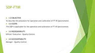 SOP-FTIR
 1.0 OBJECTIVE
To describe the procedure for operation and calibration of FT-IR Spectrometer.
 2.0 SCOPE
This SOP is applicable for the operation and calibration of FT-IR Spectrometer.
 3.0 RESPONSIBILITY
Officer/ Executive - Quality Control.
 4.0 ACCOUNTABILITY
Manager - Quality Control
 