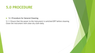 5.0 PROCEDURE
 5.1 Procedure for General Cleaning
5.1.1 Ensure that the power to the instrument is switched OFF before cleaning
Clean the instrument with clean dry cloth daily.
 