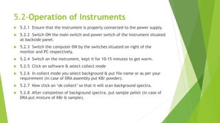 5.2-Operation of Instruments
 5.2.1 Ensure that the instrument is properly connected to the power supply.
 5.2.2 Switch ON the main switch and power switch of the instrument situated
at backside panel.
 5.2.3 Switch the computer ON by the switches situated on right of the
monitor and PC respectively.
 5.2.4 Switch on the instrument, kept it for 10-15 minutes to get warm.
 5.2.5 Click on software & select collect mode
 5.2.6 In collect mode you select background & put file name or as per your
requirement (in case of DRA assembly put KBr powder).
 5.2.7 Now click on ‘ok collect’ so that it will scan background spectra.
 5.2.8 After completion of background spectra, put sample pellet (in case of
DRA put mixture of KBr & sample).
 