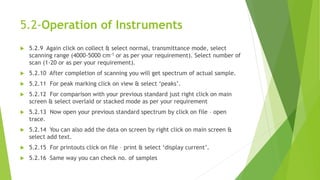 5.2-Operation of Instruments
 5.2.9 Again click on collect & select normal, transmittance mode, select
scanning range (4000-5000 cm-1 or as per your requirement). Select number of
scan (1-20 or as per your requirement).
 5.2.10 After completion of scanning you will get spectrum of actual sample.
 5.2.11 For peak marking click on view & select ‘peaks’.
 5.2.12 For comparison with your previous standard just right click on main
screen & select overlaid or stacked mode as per your requirement
 5.2.13 Now open your previous standard spectrum by click on file – open
trace.
 5.2.14 You can also add the data on screen by right click on main screen &
select add text.
 5.2.15 For printouts click on file – print & select ‘display current’.
 5.2.16 Same way you can check no. of samples
 