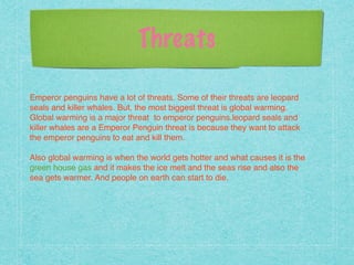 Threats
!
Emperor penguins have a lot of threats. Some of their threats are leopard
seals and killer whales. But, the most biggest threat is global warming.
Global warming is a major threat to emperor penguins.leopard seals and
killer whales are a Emperor Penguin threat is because they want to attack
the emperor penguins to eat and kill them.!
!
Also global warming is when the world gets hotter and what causes it is the
green house gas and it makes the ice melt and the seas rise and also the
sea gets warmer. And people on earth can start to die.!
!
!
!
 
