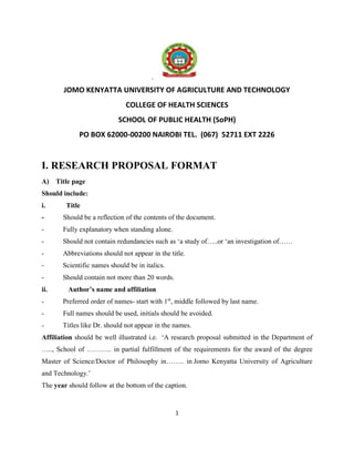 1
.
JOMO KENYATTA UNIVERSITY OF AGRICULTURE AND TECHNOLOGY
COLLEGE OF HEALTH SCIENCES
SCHOOL OF PUBLIC HEALTH (SoPH)
PO BOX 62000-00200 NAIROBI TEL. (067) 52711 EXT 2226
I. RESEARCH PROPOSAL FORMAT
A) Title page
Should include:
i. Title
- Should be a reflection of the contents of the document.
- Fully explanatory when standing alone.
- Should not contain redundancies such as ‘a study of…..or ‘an investigation of……
- Abbreviations should not appear in the title.
- Scientific names should be in italics.
- Should contain not more than 20 words.
ii. Author’s name and affiliation
- Preferred order of names- start with 1st
, middle followed by last name.
- Full names should be used, initials should be avoided.
- Titles like Dr. should not appear in the names.
Affiliation should be well illustrated i.e. ‘A research proposal submitted in the Department of
….., School of ……….. in partial fulfillment of the requirements for the award of the degree
Master of Science/Doctor of Philosophy in…….. in Jomo Kenyatta University of Agriculture
and Technology.’
The year should follow at the bottom of the caption.
 