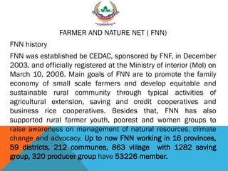 FARMER AND NATURE NET ( FNN)
FNN history
FNN was established be CEDAC, sponsored by FNF, in December
2003, and officially registered at the Ministry of interior (MoI) on
March 10, 2006. Main goals of FNN are to promote the family
economy of small scale farmers and develop equitable and
sustainable rural community through typical activities of
agricultural extension, saving and credit cooperatives and
business rice cooperatives. Besides that, FNN has also
supported rural farmer youth, poorest and women groups to
raise awareness on management of natural resources, climate
change and advocacy. Up to now FNN working in 16 provinces,
59 districts, 212 communes, 863 village with 1282 saving
group, 320 producer group have 53226 member.
 