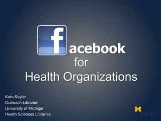 acebook for Health Organizations Kate Saylor Outreach Librarian University of Michigan Health Sciences Libraries 