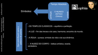 escola secundária gil eanes  .  literatura portuguesa II  .  professora antónia mancha  .  ano lectivo 2008/2009 Tempo Absoluto perfeição unidade O MUNDO ANTIGO (Grécia) Símbolos: - OS TEMPLOS CLÁSSICOS – equilíbrio e perfeição. - A LUZ – fim das trevas e do caos, harmonia, encontro do mundo. - A ÁGUA – pureza; símbolo da vida e da sua dinâmica. -  A NUDEZ DO CORPO – beleza artística, exacta, verdadeira. Que contribuem para a palavra do poema 