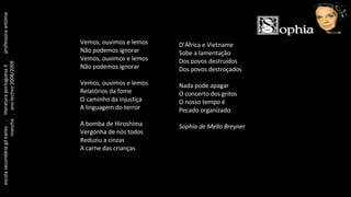 Vemos, ouvimos e lemos Não podemos ignorar Vemos, ouvimos e lemos Não podemos ignorar Vemos, ouvimos e lemos Relatórios da fome O caminho da injustiça A linguagem do terror A bomba de Hiroshima Vergonha de nós todos Reduziu a cinzas A carne das crianças D’África e Vietname Sobe a lamentação Dos povos destruídos Dos povos destroçados Nada pode apagar O concerto dos gritos O nosso tempo é Pecado organizado Sophia de Mello Breyner escola secundária gil eanes  .  literatura portuguesa II  .  professora antónia mancha  .  ano lectivo 2008/2009 